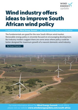 Wind industry offers
ideas to improve South
African wind policy
The fundamentals are good for the new South African wind market.
Renewable energy policy is sincerely focused on encouraging development.
But industry insiders suggest there are some areas where policy could be
better designed for maximum growth of a nascent domestic wind industry.
For more information about The Wind Energy Summit, South Africa,
please visit our website www.windenergyupdate.com/south-africa
In association with: Wind Energy Summit • 16th-17th April 2015, CapeTown, South Africa
By Susan Kraemer
 