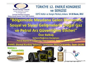 “Bölgemizde Meydana Gelen Ekonomik,
Sosyal ve Siyasi Gelişmelerin Doğal Gaz
ve Petrol Arz Güvenliğine Etkileri"
Özer Balkaş
Serbest/Bağımsız Danışman;
Petrol Arama ve Geliştirme Operasyonları, Projeleri ve Yönetimi
PANEL (Kemal Kurdaş Salonu) / 14 Kasım 2012 Çarşamba, Saat: 14.00
 