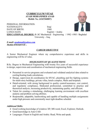 CURRICULUM VITAE
AYAD MOHAMMED ANAD
Mobile No. (4165568007)
PERSONAL INFORMATION:
NATIONALITY: Iraqi
DATE OF BIRTH: 1960
LANGUAGES: English + Arabic
EDUCATIONAL DEGREE: B .SC Mechanical Engineering / 1982 -1983 / Baghdad
University – Iraq
E-mail: ayadanad@yahoo.com
Mobile:0503605518 ‫ــ‬
CAREER OBJECTIVE
A Senior Mechanical Engineer where my comprehensive experience and skills in
engineering will be of value.
HIGHLIGHTS OF QUALIFICTIONS
B.Sc. Degree in Mechanical Engineering with twenty five years of successful experience
in design, supervision and coordination of mechanical engineering fields.
 Presented in service programs and evaluated and validated analytical data related to
cooling/heating loads calculations.
 Design, supervision & coordination for HVAC, plumbing and fire fighting systems
for multi-story buildings, private villas, hotels complex, Malls and hospitals.
 Detail-oriented, with strong background in quality control/assurance, cost control,
and regulatory compliance, Dedicated professional, committed to practice and
theoretical analysis, increasing productivity, maintaining quality, and efficient.
 Talent for creating a stimulating, challenging learning environment with excellent
analytic and problem solving abilities.
 Responsible, adaptable, hardworking and capable of handling multiple assignments
under high pressure and consistently meet tight deadline schedule
Additional Skills:
 Good working knowledge of windows XP, MS word, Excel, Explorer, Outlook.
 Good knowledge in Auto CAD.
 Languages: Fluent in English and Arabic: Read, Write and speak.
1
 