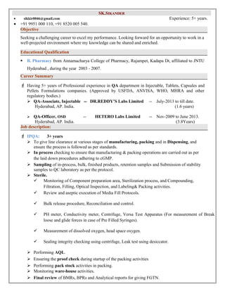 SSKK..SSIIKKAANNDDEERR 
· sikkir0046@gmail.com Experience: 5+ years. 
· +91 9951 000 110, +91 8520 005 540. 
Objective 
Seeking a challenging career to excel my performance. Looking forward for an opportunity to work in a 
well-projected environment where my knowledge can be shared and enriched. 
Educational Qualification 
 B. Pharmacy from Annamacharya College of Pharmacy, Rajampet, Kadapa Dt, affiliated to JNTU 
Hyderabad , during the year 2003 - 2007. 
Career Summary 
F Having 5+ years of Professional experience in QA department in Injectable, Tablets, Capsules and 
Pellets Formulations companies. (Approved by USFDA, ANVISA, WHO, MHRA and other 
regulatory bodies.) 
 QA-Associate, Injectable -- DR.REDDY’S Labs Limited -- July-2013 to till date. 
Hyderabad, AP. India. (1.6 years) 
 QA-Officer, OSD -- HETERO Labs Limited -- Nov-2009 to June 2013. 
Hyderabad, AP. India. (3.8Years) 
Job description: 
F IPQA: 3+ years 
 To give line clearance at various stages of manufacturing, packing and in Dispensing, and 
ensure the process is followed as per standards. 
 In process checking to ensure that manufacturing & packing operations are carried out as per 
the laid down procedures adhering to cGMP. 
 Sampling of in-process, bulk, finished products, retention samples and Submission of stability 
samples to QC laboratory as per the protocol. 
 Sterile. 
 Monitoring of Component preparation area, Sterilization process, and Compounding, 
Filtration, Filling, Optical Inspection, and Labeling& Packing activities. 
 Review and aseptic execution of Media Fill Protocols. 
 Bulk release procedure, Reconciliation and control. 
 PH meter, Conductivity meter, Centrifuge, Versa Test Apparatus (For measurement of Break 
loose and glide forces in case of Pre Filled Syringes). 
 Measurement of dissolved oxygen, head space oxygen. 
 Sealing integrity checking using centrifuge, Leak test using desiccator. 
 Performing AQL. 
 Ensuring the proof check during startup of the packing activities 
 Performing pack stock activities in packing. 
 Monitoring ware-house activities. 
 Final review of BMRs, BPRs and Analytical reports for giving FGTN. 
 