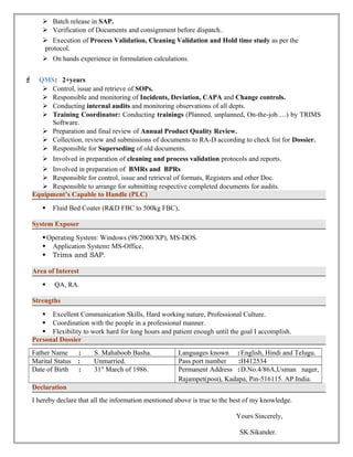  Batch release in SAP. 
 Verification of Documents and consignment before dispatch.. 
 Execution of Process Validation, Cleaning Validation and Hold time study as per the 
protocol. 
 On hands experience in formulation calculations. 
F QMS: 2+years 
 Control, issue and retrieve of SOPs. 
 Responsible and monitoring of Incidents, Deviation, CAPA and Change controls. 
 Conducting internal audits and monitoring observations of all depts. 
 Training Coordinator: Conducting trainings (Planned, unplanned, On-the-job….) by TRIMS 
Software. 
 Preparation and final review of Annual Product Quality Review. 
 Collection, review and submissions of documents to RA-D according to check list for Dossier. 
 Responsible for Superseding of old documents. 
 Involved in preparation of cleaning and process validation protocols and reports. 
 Involved in preparation of BMRs and BPRs 
 Responsible for control, issue and retrieval of formats, Registers and other Doc. 
 Responsible to arrange for submitting respective completed documents for audits. 
Equipment’s Capable to Handle (PLC) 
 Fluid Bed Coater (R&D FBC to 500kg FBC), 
System Exposer 
Operating System: Windows (98/2000/XP), MS-DOS. 
 Application System: MS-Office. 
 Trims and SAP. 
Area of Interest 
 QA, RA. 
Strengths 
 Excellent Communication Skills, Hard working nature, Professional Culture. 
 Coordination with the people in a professional manner. 
 Flexibility to work hard for long hours and patient enough until the goal I accomplish. 
Personal Dossier 
Father Name : S. Mahaboob Basha. Languages known :English, Hindi and Telugu. 
Marital Status : Unmarried. Pass port number :H412534 
Date of Birth : 31st March of 1986. Permanent Address :D.No.4/86A,Usman nager, 
Rajampet(post), Kadapa, Pin-516115. AP.India. 
Declaration 
I hereby declare that all the information mentioned above is true to the best of my knowledge. 
Yours Sincerely, 
SK.Sikander. 
