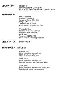 EDUCATION COLLEGE
SOUTHWESTERN UNIVERSITY
BS IN HOTEL AND RESTAURANT MANAGEMENT
REFERENCE
RADA Doriduram
Position: I.T. Manager
Company: Sharaf D.G. - UAE
Sharjah UAE
Telephone: 06-5931350
Email: gaming_sm@sharafdg.com
Winston Celebrar
Position: Purchasing Manager
Company: Palm Jumeirah
Dubai UAE
Telephone: 0504609008
Email: winston.celebrar@yahoo.com
VISA STATUS: EMPLOYMENT
TRAININGS ATTENDED:
AUGUST 2014
Name of Institute: Microsoft UAE
XBOX One Gaming Console
APRIL 2010
Name of Institute: Microsoft UAE
Microsoft hardware and Software products
APRIL 2007
Name of Institute: Boecker Food Safety UAE
Basic Food Hygiene Training Course
 