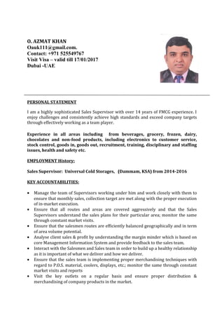 O. AZMAT KHAN
Oauk111@gmail.com.
Contact: +971 525549767
Visit Visa – valid till 17/01/2017
Dubai -UAE
PERSONAL STATEMENT
I am a highly sophisticated Sales Supervisor with over 14 years of FMCG experience. I
enjoy challenges and consistently achieve high standards and exceed company targets
through effectively working as a team player.
Experience in all areas including from beverages, grocery, frozen, dairy,
chocolates and non-food products, including electronics to customer service,
stock control, goods in, goods out, recruitment, training, disciplinary and staffing
issues, health and safety etc.
EMPLOYMENT History:
Sales Supervisor: Universal Cold Storages, (Dammam, KSA) from 2014-2016
KEY ACCOUNTABILITIES:
• Manage the team of Supervisors working under him and work closely with them to
ensure that monthly sales, collection target are met along with the proper execution
of in-market execution.
• Ensure that all routes and areas are covered aggressively and that the Sales
Supervisors understand the sales plans for their particular area; monitor the same
through constant market visits.
• Ensure that the salesmen routes are efficiently balanced geographically and in term
of area volume potential.
• Analyse client sales & profit by understanding the margin minder which is based on
core Management Information System and provide feedback to the sales team.
• Interact with the Salesmen and Sales team in order to build up a healthy relationship
as it is important of what we deliver and how we deliver.
• Ensure that the sales team is implementing proper merchandising techniques with
regard to P.O.S. material, coolers, displays, etc.; monitor the same through constant
market visits and reports
• Visit the key outlets on a regular basis and ensure proper distribution &
merchandising of company products in the market.
 