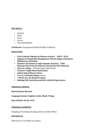 KEY SKILLS :
• Outlook
• Word
• Excel
• Access
• First Aid Qualified
Certificates- Occupational Health & Safety Certificate
EDUCATION:
• Post Graduate Diploma in Human resource. M.K.U - 2014.
• Diploma in Hospitality Management, Ozford college of Business.
(Melbourne, Australia)
• Bachelor of Commerce with Computer Sciences - 2001
Osmania University (Certificates attested by UAE embassy)
• Navya Jr college ( Dilsukh Nagar Hyderabad)
• St Xavier’s High School Hyderabad.
• Indian School Muscat, Oman.
• Attended Red bull College classes.
• 7 IELTS over all: British Counsel.
• Holding UAE, Australian and KSA valid driving licences.
PERSONAL PROFILE:
Marital Status: Married
Languages known: English, Arabic, Hindi, Telugu.
Date Of Birth :04-06-1978
PERSONAL INTERESTS
Shopping | Travelling | Reading | Chess | Cricket | Music
REFERENCES
References are available on request.
 