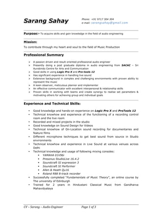 CV	–	Sarang	–	Audio	Engineer	 	 	Page	1	of	3	
Sarang Sahay
Purpose:- To acquire skills and gain knowledge in the field of audio engineering
Mission:
To contribute through my heart and soul to the field of Music Production
Professional Summary
Ø A passion driven and result oriented professional audio engineer
Ø Presently doing a post graduate diploma in audio engineering from SACAC – Sri
Aurobindo Centre for Arts and Communication
Ø Good skills in using Logic Pro X and Pro-tools 12
Ø Has significant experience in handling live sound
Ø Extensive background in complex and challenging environments with proven ability to
represent the music
Ø A keen observer, meticulous planner and implementer
Ø An effective communicator with excellent interpersonal & relationship skills
Ø Proven skills in working with teams and create synergy to realise set parameters &
motivating others for achieving group and individual goals
Experience and Technical Skills:
• Good knowledge and hands-on experience on Logic Pro X and ProTools 12
• Technical knowhow and experience of the functioning of a recording control
room and the live room
• Recorded and mixed projects in the studio
• Good knowledge on Sound Design for Videos
• Technical knowhow of On-Location sound recording for documentaries and
feature films
• Different microphone techniques to get best sound from source in Studio
environments
• Technical knowhow and experience in Live Sound at various venues across
Delhi
• Technical knowledge and usage of following mixing consoles:
§ YAMAHA 01V96i
§ Presonus StudioLive 16.4.2
§ Soundcraft SI expression 3
§ Soundcraft SI Performer
§ Allen & Heath Qu16
§ Roland R88 8-track recorder
• Successfully completed “Fundamentals of Music Theory”, an online course by
The university of Edinburgh
• Trained for 2 years in Hindustani Classical Music from Gandharva
Mahavidyalaya
Phone: +91 9717 304 304
e-mail: sarangsahay@gmail.com		
 