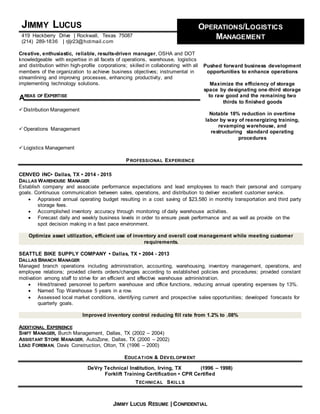 JIMMY LUCUS RESUME | CONFIDENTIAL
JIMMY LUCUS OPERATIONS/LOGISTICS
MANAGEMENT419 Hackberry Drive | Rockwall, Texas 75087
(214) 289-1836 | rjljr23@hotmail.com
Creative, enthusiastic, reliable, results-driven manager, OSHA and DOT
knowledgeable with expertise in all facets of operations, warehouse, logistics
and distribution within high-profile corporations; skilled in collaborating with all
members of the organization to achieve business objectives; instrumental in
streamlining and improving processes, enhancing productivity, and
implementing technology solutions.
REAS OF EXPERTISE
Distribution Management
Operations Management
Logistics Management
Pushed forward business development
opportunities to enhance operations
Maximize the efficiency of storage
space by designating one-third storage
to raw good and the remaining two
thirds to finished goods
Notable 18% reduction in overtime
labor by way of reenergizing training,
revamping warehouse, and
restructuring standard operating
procedures
PROFESSIONAL EXPERIENCE
CENVEO INC• Dallas, TX • 2014 - 2015
DALLAS WAREHOUSE MANAGER
Establish company and associate performance expectations and lead employees to reach their personal and company
goals. Continuous communication between sales, operations, and distribution to deliver excellent customer service.
 Appraised annual operating budget resulting in a cost saving of $23,580 in monthly transportation and third party
storage fees.
 Accomplished inventory accuracy through monitoring of daily warehouse activities.
 Forecast daily and weekly business levels in order to ensure peak performance and as well as provide on the
spot decision making in a fast pace environment.
Optimize asset utilization, efficient use of inventory and overall cost management while meeting customer
requirements.
SEATTLE BIKE SUPPLY COMPANY • Dallas, TX • 2004 - 2013
DALLAS BRANCH MANAGER
Managed branch operations including administration, accounting, warehousing, inventory management, operations, and
employee relations; provided clients orders/changes according to established policies and procedures; provided constant
motivation among staff to strive for an efficient and effective warehouse administration.
 Hired/trained personnel to perform warehouse and office functions, reducing annual operating expenses by 13%.
 Named Top Warehouse 5 years in a row.
 Assessed local market conditions, identifying current and prospective sales opportunities; developed forecasts for
quarterly goals.
Improved inventory control reducing fill rate from 1.2% to .08%
ADDITIONAL EXPERIENCE
SHIFT MANAGER, Burch Management, Dallas, TX (2002 – 2004)
ASSISTANT STORE MANAGER, AutoZone, Dallas, TX (2000 – 2002)
LEAD FOREMAN, Davis Construction, Olton, TX (1996 – 2000)
EDUCATION & DEVELOPM ENT
DeVry Technical Institution, Irving, TX (1996 – 1998)
Forklift Training Certification • CPR Certified
TECHNICAL SKILLS
A
 