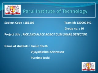 Subject Code : 181105 Team Id: 130007842
Group no. : 10
Project title : PICK AND PLACE ROBOT CUM SHAPE DETECTOR
Name of students : Yamin Sheth
Vijayalakshmi Srinivasan
Purnima Joshi
 