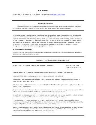 ERIK HOWARD
2819 N. FM 51, Weatherford, Texas 76085, 318-294-9196, erokcbr600@gmail.com
Drilling Professional
Specializing in drilling vertical and horizontal oil and natural gas wells/ drilling equipment operation,
maintenance, and repair, fluid treatment, control, and containment/ well control and safety
Goal-Driven, repeat achiever offering over six years of experience in the drilling industry; this includes t wo
years as a Driller and over three years as a derrick hand. This combined with previous customer service
experience and independent training through OSHA, provide a unique approach to safety, employee relations,
as well as company relations with energy representatives. I possess a strong work ethic, extremely honest,
self-motivated, hard working and reliable. I am able to manage multiple projects and competing priorities
while continuing to achieve goals. A ble to be proactive and adapt to an incident in a moment’s notice.
Recognized for leadership talents and inspiring team members.
Areas of expertise include:
Customer Service, Quality, Policy and Procedure, Leadership, Training, First Aid, Compliance, Accountability,
Well Control, Loader and AWP Operation
Relevant Professional / Leadership Experience
Nabors Drilling USA- Driller, Derrickhand, Motorhand, Floorhand Dec 2007-Jan 2009
Sept 2009-March 2015
Experienced drilling background in oil/gas industry includes but is not limited to the following:
Insure all OSHA, State and Company policies are being addressed and followed.
Organize and execute safety briefings daily and weekly meetings; maintain the highest quality standard to
avoid time and cost expenditures.
Effective Leader and Communicator: I have coached, trained and provided guidance to employees so they can
deliver beyond expectations.
Companies face many challenges: On several occasions I have used excellent quality customer service skills to
reduce miscommunications between drilling contractors and company representative.
A true leader must lead by example: I have been placed in leadership roles all my adult life and believe that I
have the necessary t ools it takes to be a manager and part of a management team.
Prior experience on drilling rigs makes me valuable in any aspect of the drilling industry including safety,
efficiency, well control, drilling fluids, and down-hole tools such as directional motors/ MWD, whipstocks/mills,
hangers and packers, as well as formation identification, and drilling bits
Well experienced with the operation and maintenance of various types of drilling equipment, including but not
limited to, various drilling topdrives, traction-motor style drawworks, ST-80, Tm-80, remote operated
automated catwalks, VFD houses, SCR houses, and MCC controls
 