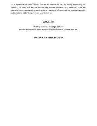 As a member of the Office Services Team for this national law firm, my primary responsibility was
providing full, timely and accurate office services including fulfilling copying, assembling briefs and
depositions, and managing shipping and receiving. Maintained office supplies and completed hospitality
duties including food ordering, room set-up, and clean-up.
EDUCATION
DeVry University – Chicago Campus
Bachelor of Science in Business Administration and Information Systems, June 2003
REFERENCES UPON REQUEST
 