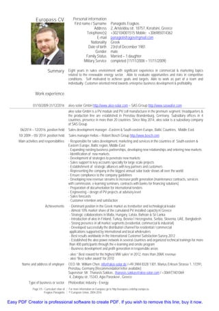 Page 1/5 - Curriculum vitae of
Fragkos Panagiotis
For more information on Europass go to http://europass.cedefop.europa.eu
© European Union, 2004-2016
Europass CV Personal information
First name / Surname
Address
Telephone(s)
E-mail
Nationality
Date of birth
Gender
Family Status
Military Service
Panagiotis Fragkos
2, Aristeidou str, 18757, Keratsini, Greece
+302104001515 Mobile: +306985014362
panagiotisfragos@gmail.com
Greek
23rd of December 1981
male
Married – 1 daughter
completed (11/11/2008 – 11/11/2009)
Summary Eight years in sales environment with significant experience in commercial & marketing topics
related to the renewable energy sector. Able to evaluate opportunities and risks in competitive
conditions. Self motivated to achieve goals and targets. Able to work as part of a team and
individually. Customer oriented mind towards enterprise business development & profitability.
Work experience
01/10/2009-31/12/2016 aleo solar GmbH http://www.aleo-solar.com – SAS Group http://www.saswafer.com
aleo solar GmbH is a PV module and PV cell manufacturer in the premium segment. Headquarters &
the production line are established in Prenzlau Brandenburg, Germany. Subsidiary offices in 4
countries, presence in more than 20 countries. Since May 2014, aleo solar is a subsidiary company
of SAS Group.
06/2014 – 12/2016 ,position held Sales development manager –Eastern & South-eastern Europe, Baltic Countries, Middle East
10/ 2009 – 05/ 2014 ,position held Sales manager Hellas – Robert Bosch Group http://www.bosch.com
Main activities and responsibilities - Responsible for sales development, marketing and services in the countries of South-eastern &
Eastern Europe, Baltic region, Middle East
- Expanding existing business partnerships, developing new relationships and entering new markets
- Identification of new markets
- Development of strategies to penetrate new markets
- Sales support to key accounts specially for large scale projects
- Establishment of strategic alliances with key partners and customers
- Representing the company in the biggest annual solar trade shows all over the world
- Ensure compliance to the company guidelines
- Developing new revenue streams to increase profit generation (maintenance contracts, services
with commission, e-learning seminars, contracts with banks for financing solutions)
- Preparation of documentation for international tenders
- Engineering – design of PV projects at advisory level
- Sales forecasts
- Customer retention and satisfaction
Achievements - Dominant position in the Greek market as trendsetter and technological leader
- Almost 10% market share of the cumulated PV installed capacity in Greece
- Strategic collaborations in Malta, Hungary, Latvia, Bahrain & Sri Lanka
- Introduction of aleo in Finland, Turkey, Bosnia I Herzegovina, Serbia, Slovenia, UAE, Bangladesh
- Strong presence in all market segments (residential, commercial & industrial)
- Developed successfully the distribution channel for residential / commercial
applications supported by international and local wholesalers
- Best results worldwide in the International Customer Satisfaction Survey 2012
- Established the aleo power network in several countries and organized technical trainings for more
than 400 participants through the e-learning and onsite program
- Business development and profit generation in responsible areas
- aleo “ Best reward for the highest MW sales” in 2012, more than 20M€ revenue
- aleo “Best seller award” for 2010
Name and address of employer CEO: Mr. William Chen, info@aleo-solar.de /+49 3984 8328 1301, Marius Eriksen Strasse 1, 17291,
Prenzlau, Germany (Recommendation letter available)
Supervisor: Mr. Thanasis Sakkas , thanasis.sakkas@aleo-solar.com / +306977401069
4, Zalogou str, 15343, Agia Paraskevi , Greece
Type of business or sector Photovoltaic industry - Energy
Easy PDF Creator is professional software to create PDF. If you wish to remove this line, buy it now.
 