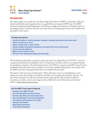 Myers-Briggs Type Indicator®
Career Report
SHUO HUANG / ESTP
Page 2
Introduction
This report applies your results from the Myers-Briggs Type Indicator® (MBTI®) assessment to help you
identify job families and occupations that are a good fit for your reported MBTI type. The MBTI
tool was developed by Isabel Briggs Myers and Katharine Briggs and is based on Carl Jung’s theory of
psychological types. It has been used for more than 60 years to help people become more satisfied and
successful in their careers.
This Report Can Help You
•	 Identify job families, or broad occupational categories, to help get you started in your career search
•	 Choose a specific job or career
•	 Select a college major or course of study
•	 Identify strengths and potential weaknesses of your type for the career search process
•	 Increase your job satisfaction
•	 Make a career transition or shift
•	 Plan your career development strategy and action steps
The job families and specific occupations used in this report are adapted from the O*NET™ system of
occupational classification developed by the U.S. Department of Labor, which is the standard method
for classifying occupations. The relationship between the O*NET occupations and MBTI types has been
established using information from a database of more than 92,000 working adults who recently took
the MBTI assessment and reported that they were satisfied with their jobs.
This report is only one source of information. When choosing a career or contemplating a career
change, you must also consider your abilities and skills, your occupational and leisure interests, and
your values and goals. You will also need information about specific tasks involved in different
occupations, as well as current career opportunities. Additional career information can be found
online at http://online.onetcenter.org.
How Your MBTI® Career Report Is Organized
•	 Summary of Your MBTI® Results
•	 How Your Type Affects Your Career Choice
•	 How Your Type Affects Your Career Exploration
•	 How Your Type Affects Your Career Development
•	 Job Families and Occupations for Your Type
	 Ranking of Job Families
	 Most Popular Occupations
	 Least Popular Occupations
 