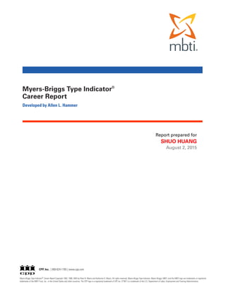 Myers-Briggs Type Indicator® Career Report Copyright 1992, 1998, 2004 by Peter B. Myers and Katharine D. Myers. All rights reserved. Myers-Briggs Type Indicator, Myers-Briggs, MBTI, and the MBTI logo are trademarks or registered
trademarks of the MBTI Trust, Inc., in the United States and other countries. The CPP logo is a registered trademark of CPP, Inc. O*NET is a trademark of the U.S. Department of Labor, Employment and Training Administration.
Myers-Briggs Type Indicator®
Career Report
Developed by Allen L. Hammer
CPP, Inc. | 800-624-1765 | www.cpp.com
Report prepared for
SHUO HUANG
August 2, 2015
 