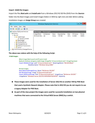 Import (Add) the images:
Import the files Boot.wim and Install.wim from a Windows 2012 R2 ISO file (DVD) from the Sources
folder into the Boot Images and Install Images folders in WDS by right click and Add. Before adding
installation images an Image Group was created.
The above was redone with the help of the following Script:
# Add Images:
#Boot Image (Both wsutil and PS were tried)
#wdsutil /verbose /progress /add-image /imagefile:"d:sourcesboot.wim" /imageType:boot
Import-WdsBootImage -path "d:sourcesboot.wim" -NewImageName "Win2012Boot" `
-NewDescription "Windows Setup 64Bit"
#Install Images
New-WdsInstallImageGroup -Name "WinServer 2012R2"
Get-WindowsImage -Image "D:Sourcesinstall.wim"
Import-WDSInstallImage -Path "D:Sourcesinstall.wim" -ImageGroup "WinServer 2012R2" `
-ImageName "Windows Server 2012 R2 SERVERDATACENTER" -skipverify
● These images were used for the installation of Server 2012 R2 on another VM by PIXE Boot
that used a Synthetic Nework Adapter. Please note that in 2012 R2 you do not require to use
a Legacy Adapter for PIXE Boot.
● As part of the class project the images were used for successful installation on two physical
machines that were connected to the Virtual WDS Server (RM2) by a switch.
Ratan Mohapatra 10/10/15 Page 3 | of 9
 
