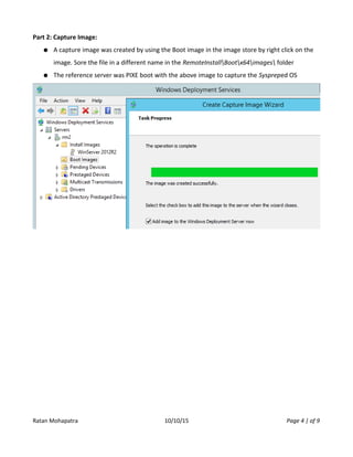 Part 2: Capture Image:
● A capture image was created by using the Boot image in the image store by right click on the
image. Sore the file in a different name in the RemoteInstallBootx64images folder
● The reference server was PIXE boot with the above image to capture the Syspreped OS
Ratan Mohapatra 10/10/15 Page 4 | of 9
 