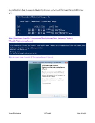 Seems like this is Bug. As suggested by Joe I just mount and unmout the image that crated the new
BCD
Dism /Mount-Image /ImageFile:"E:RemoteInstallBootx64Imagesboot_Capture.wim" /index:1
/MountDir:"E:RemoteInstallmount"
Dism /unmount-Image /mountdir:"E:RemoteInstallmount" /commit
Ratan Mohapatra 10/10/15 Page 6 | of 9
 