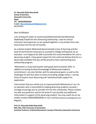 Dr. Moustafa Nabil Aboushelib
School of Dentistry
Alexandria University
Egypt
Tel : 00201090020505
E-mail : Moustafaaboushelib@gmail.Com
28/10/2015
Dear Sir/Madam
I am writing this letter to recommend Mohamed Ahmed Mohamed
Abdelhady Elwakil for the Chevening Scholarship. I was his clinical
instructor and supervisor as we worked together in my private clinic and
have known him for last 14 months.
As a dental student Mohamed demonstrated a love of learning and the
level of commitment necessary to succeed in college and beyond. As an
educator, I am happy to be able to provide this recommendation for such a
deserving student. I have great respect for him and truly believe that he is a
deserving candidate that you will be proud to have representing your
scholarship program.
Mohamed is a truly hard worker with good communication skills. In
addition to having firsthand knowledge of Mohamed academic
commitment, I am also familiar with his educational goals, as well as the
challenges he will face when it comes to funding college tuition. I cannot
think of anyone more deserving and I wholeheartedly support his
application.
I feel certain that you will be just as impressed with Mohamed as I am. As
an educator who is committed to helping deserving students succeed, I
strongly encourage you to consider him for this scholarship. Please contact
me with any questions and let me know if I can provide any additional
information in support of this deserving student. You may reach me at my
mobile number 00201090020505 or my e-mail Moustafaaboushelib@gmail.Com.
Regards,
Prof. Dr. Moustafa Nabil Aboushelib
BDS, MSc, PhD University of Amsterdam
Assistant Professor of Dental Biomaterial, Faculty of Dentistry Alexandria University
 