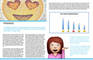 FINDINGS
As the evolution of modern society and the over-
whelming force of new technologies in our lives,
consumers are becoming regulated by the need
to consume the same products. Emoji’s allow
consumers to buy into the products, but to keep
their individualism and social identity. In order to
have a deeper understanding of consumer us-
age of Emoji’s, primary research was conducted.
By interviewing male and females aged 17-30
who consider themselves high Emoji’s consum-
ers.
It was found that in most circumstances, people
would use Emoji’s in their text messaging for a
tone of voice or humour. Of the people who we
interviewed, the most common Emoji was either
the traditional smiley face, followed by cry-
ing-laughter and kiss-face. This was due to their
ability to convey their mood (for example; sar-
casm) through instant messaging without their
‘The deepest problems of modern life derive from the claim of the individ-
ual to preserve the autonomy of his existence in the face of overwhelming
social forces’ - Simnel (1903)
text being misinterpreted (for example; rude).
When asked whether they would stop using
Emoji’s if their friends stopped using them,
90% responded with a definite “no”. Emoji’s
aren’t a trend because people want to adhere
to a specific consumer culture, rather they
are enhancing the consumer’s identity help-
ing them to express themselves in modern
forms of communication. This is an indica-
tor that the Emoji trend will exceed its’ “due
course” and become an integral part of how
people communicate effectively in the future,
and as we are already seeing, it will venture
into other platforms, not just mobile phone
technology. It was difficult to observe the way
people used this trend, coolhunting was used
during primary research. Coolhunting refers
to a form of qualitative market research such
as observations and interviews which re-
corded emerging attitudes towards the Emoji
trend (Sternberg, 2015). As it is a breach of privacy when looking over one’s shoulder to their
phone, survey participants were able to tell us their mostly used emoji’s, favourites and rea-
soning to this type of communication. In most circumstances, respondents would use Emoji’s
in their text messaging to convey their tone of voice. The most common Emoji was either the
traditional smiley face, followed by crying-laughter and kiss-face. This was due to their ability
to convey their mood through instant messaging without their text being misinterpreted.
“Emoji’s look pretty and adds a bit
of colour to the message. It’s cool
how you can add emoji’s to your
phone contacts”- Fred (Participant
Responder) 2015.
“I love to make my messages more
funnier than they should be by add-
ing in Emoji’s. I like to get creative
with them and randomly select
ones that aren’t all that popular.”-
Sarah (Participant Responder)
2015.
 
