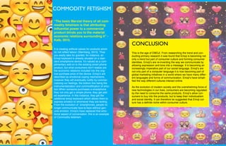 W
“The basic Marxist theory of all com-
modity fetishism is that attributing
influential power to a commercial
product blinds you to the material
economic relations surrounding it” -
Kalb, 2015.
It is creating artificial values for products which
do not reflect labour (Sternberg, 2015). Thus
you easily take for granted, for instance, an
Emoji keyboard is already situated on a stan-
dard smartphone device. It’s valued as a com-
plimentary add-on to the existing smart phone
product, but what consumers don’t realize are
the economic relations included into the orig-
inal purchase price of the device. Emoji’s are
described as emotional coping mechanisms,
however they will eventually nullify by commer-
cializing our feelings, the bottom line being the
instrumentalization and commodification of emo-
tion.When someone purchases a smartphone
they not only get a simple phone, they get add-
ed experience. In this instance, they get the
additional emoji keyboard which allows them to
express emotion to whomever they are texting.
From the evolution of smartphones, people no
longer communicate face-to-face without gen-
uine emotion. Emoji’s have replaced that emo-
tional aspect of conversation. this is an example
of Commodity fetishism.
COMMODITY FETISHISM
CONCLUSION
This is the age of EMOJI. From researching the trend and con-
ducting primary research it was found that Emoji is becoming not
only a trend but part of consumer culture and forming consumer
identities. Emoji’s are re-inventing the way we communicate by
allowing expression and tone into a message. It is becoming an
increasingly imperative part of our social language. Emoji’s are
not only part of a computer language it is now becoming part of
global marketing initiatives in a world where we have many differ-
ent languages and forms of communication. Emoji’s have simpli-
fied the way different cultures interact online.
As the evolution of modern society and the overwhelming force of
new technologies in our lives, consumers are becoming regulated
by the need to consume the same products. Emoji’s allow con-
sumers to buy into the products, but to keep their individualism
and social identity. It can therefore be suggested that Emoji cul-
ture has a definite niche within consumer culture.
 