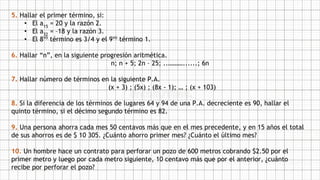 5. Hallar el primer término, si:
• El a15
= 20 y la razón 2.
• El a32
= –18 y la razón 3.
• El 8vo
término es 3/4 y el 9vo
término 1.
6. Hallar “n”, en la siguiente progresión aritmética.
n; n + 5; 2n – 25; ..………......; 6n
7. Hallar número de términos en la siguiente P.A.
(x + 3) ; (5x) ; (8x - 1); … ; (x + 103)
8. Si la diferencia de los términos de lugares 64 y 94 de una P.A. decreciente es 90, hallar el
quinto término, si el décimo segundo término es 82.
9. Una persona ahorra cada mes 50 centavos más que en el mes precedente, y en 15 años el total
de sus ahorros es de $ 10 305. ¿Cuánto ahorro primer mes? ¿Cuánto el último mes?
10. Un hombre hace un contrato para perforar un pozo de 600 metros cobrando $2.50 por el
primer metro y luego por cada metro siguiente, 10 centavo más que por el anterior, ¿cuánto
recibe por perforar el pozo?
 