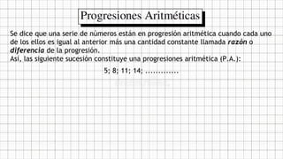 Se dice que una serie de números están en progresión aritmética cuando cada uno
de los ellos es igual al anterior más una cantidad constante llamada razón o
diferencia de la progresión.
Así, las siguiente sucesión constituye una progresiones aritmética (P.A.):
5; 8; 11; 14; .............
 