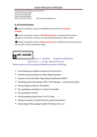 Saied Mohamed Abdallah
Electrical power & Machines Control Dept.
ASU & H2 Plant Manager
SCC Executive Manager
LOGIX General Manager
Mob: (+2) 01013312311 - Mail: Saied.logix@gmail.com
ojects:Ex. Of successive pr
❶ Finalize successfully a project of 2x3MVAR Harmonic filter for Suez Steel
Company
❷ Finalize successfully a project of ATTAKA for Gypsum, all related electrical power
equipment, Transformer, ring main unit, distribution panel board, cables, motors
❸ Finalize successfully a project of RawaJ Company for installation & commissioning of LV
motors, DPB, Transformer & power cables
 