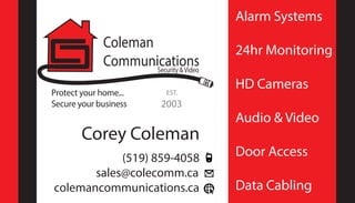 Protect your home...
Secure your business
Coleman
CommunicationsSecurity &Video
Corey Coleman
(519) 859-4058
sales@colecomm.ca
colemancommunications.ca
Alarm Systems
24hr Monitoring
HD Cameras
Audio & Video
Door Access
Data Cabling
EST.
2003
 