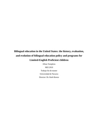 Bilingual education in the United States: the history, evaluation,
and evolution of bilingual education policy and programs for
Limited-English Proficient children
Jillian Tompkins
MEI 2010
Trabajo fin de master
Universidad de Navarra
Director: Dr. Ruth Breeze
 