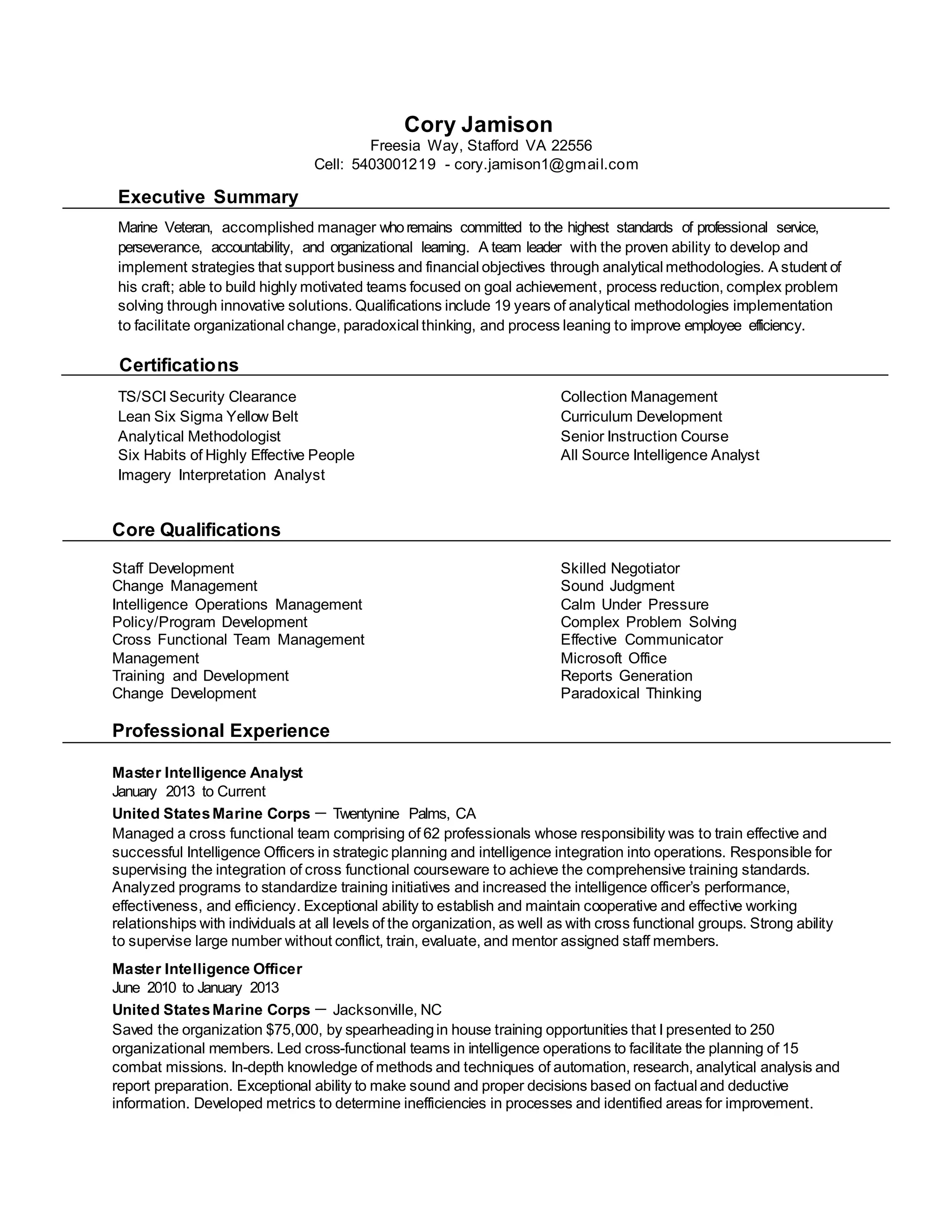 Cory Jamison
Freesia Way, Stafford VA 22556
Cell: 5403001219 - cory.jamison1@gmail.com
Executive Summary
Marine Veteran, accomplished manager whoremains committed to the highest standards of professional service,
perseverance, accountability, and organizational learning. A team leader with the proven ability to develop and
implement strategies that support business and financial objectives through analytical methodologies. A student of
his craft; able to build highly motivated teams focused on goal achievement, process reduction, complex problem
solving through innovative solutions. Qualifications include 19 years of analytical methodologies implementation
to facilitate organizational change, paradoxical thinking, and process leaning to improve employee efficiency.
Certifications
TS/SCI Security Clearance Collection Management
Lean Six Sigma Yellow Belt Curriculum Development
Analytical Methodologist Senior Instruction Course
Six Habits of Highly Effective People All Source Intelligence Analyst
Imagery Interpretation Analyst
Core Qualifications
Staff Development Skilled Negotiator
Change Management Sound Judgment
Intelligence Operations Management Calm Under Pressure
Policy/Program Development Complex Problem Solving
Cross Functional Team Management Effective Communicator
Management Microsoft Office
Training and Development Reports Generation
Change Development Paradoxical Thinking
Professional Experience
Master Intelligence Analyst
January 2013 to Current
United StatesMarine Corps － Twentynine Palms, CA
Managed a cross functional team comprising of 62 professionals whose responsibility was to train effective and
successful Intelligence Officers in strategic planning and intelligence integration into operations. Responsible for
supervising the integration of cross functional courseware to achieve the comprehensive training standards.
Analyzed programs to standardize training initiatives and increased the intelligence officer’s performance,
effectiveness, and efficiency. Exceptional ability to establish and maintain cooperative and effective working
relationships with individuals at all levels of the organization, as well as with cross functional groups. Strong ability
to supervise large number without conflict, train, evaluate, and mentor assigned staff members.
Master Intelligence Officer
June 2010 to January 2013
United StatesMarine Corps － Jacksonville, NC
Saved the organization $75,000, by spearheadingin house training opportunities that I presented to 250
organizational members. Led cross-functional teams in intelligence operations to facilitate the planning of 15
combat missions. In-depth knowledge of methods and techniques of automation, research, analytical analysis and
report preparation. Exceptional ability to make sound and proper decisions based on factual and deductive
information. Developed metrics to determine inefficiencies in processes and identified areas for improvement.
 