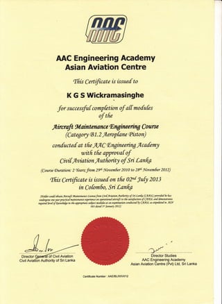 AAC Engineering Academy
Asian Aviation Centre
ffiis Certificate is issue[ to
K G S Wickramasinghe
for successfuf compktion of a[[ mofufes
of tfre
.flircraft *lainterunce Enghuer'*g C utrse
(Cotegory (81.2 fleropfane (Pkton)
con[uctef at tfre A,AC lEngineering flcafem1
witfr tfre approvaf of
Cil/itfu/intion flut fiority of Sri Lan for
(Course(Duration: 2 {ears;from 29fr $fovemfier 2010 to 2&fr 9,[wemSer 2012)
'ffiis Certificate is issuef on tfre 1Zd 1u0 2013
in Co[om6o, Sri Lanfot
(t{oflar couff ofitaintrircraft tttaintmance LXmsefrom Chti[nviation Aatfrori of Si tanf;g (CAASI) prwite[ frc fras
unlergone oruyar praaicaimaintentnce erymience on o7nratiofla[ ditcrdft to tfu mtisfabn of CAASL an[ [enonstrdtes
ftarrirtn fet et of funafeqe in tfu appmpriate suhiea motuhs at an qdmitwtion conf,urte.[ fu CAASL as *ipuku[ ia ASN
083 [dte[ 1$ tdnunry 2012)
J
MDirector Studies
AAC Engineering Academy
Asian Aviation Centre (Pvt) Ltd, Sri Lanka
Director Generdlof Civil Aviation
Civil Aviatlon Authority of Sri Lanka
Certificate Number : AAEIBLT(XVI/1 2
 