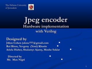Jpeg encoderJpeg encoder
Hardware implementationHardware implementation
with Verilogwith Verilog
Designed byDesigned by
Alon Cohen (alonc777@gmail.comAlon Cohen (alonc777@gmail.com((
Roi Biton, Yevgeny (Yoni) KhasinRoi Biton, Yevgeny (Yoni) Khasin
Ariela Huber, Shulamyt Ajamy, Moshe SzklarAriela Huber, Shulamyt Ajamy, Moshe Szklar
Directed byDirected by
Mr. Max NigriMr. Max Nigri
The Hebrew UniversityThe Hebrew University
of Jerusalemof Jerusalem
1
 