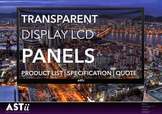  
e: info@astii-displays.com
w: astii-displays.com © 2015 ASTII CO., LTD. ALL RIGHTS RESERVED. 2015 ASTII
ASTII Co., Ltd
203, 506 Bongeunsa-ro, Gangnam-Gu,
SEOUL 135-878, KOREA
t: +82 2 508 1260
f: +82 2 508 1271
e: info@astii-displays.com
w: astii-displays.com
TRANSPARENT
DISPLAY LCD
PANELS
PRODUCT LIST | SPECIFICATION | QUOTE
 