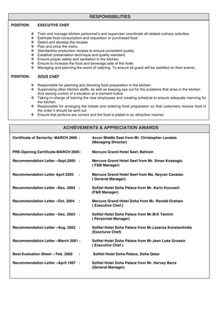  
	
  
	
  
	
  
	
  
	
  
	
  
	
  
	
  
	
  
	
  
	
  
	
  
	
  
	
  
	
  
	
  
	
  
	
  
	
  
	
  
	
  
	
  
	
  
	
  
	
  
	
  
	
  
	
  
	
  
	
  
	
  
	
  
	
  
	
  
	
  
	
  
	
  
	
  
	
  
	
  
	
  
	
  
	
  
	
  
	
  
	
  
	
  
	
  
	
  
	
  
	
  
	
  
	
  
	
  
RESPONSIBILITIES
POSITION: EXECUTIVE CHEF
v Train and manage kitchen personnel’s and supervise/ coordinate all related culinary activities.
v Estimate food consumption and requisition or purchased food
v Select and develop the recipes
v Plan and price the menu.
v Standardize production recipes to ensure consistent quality.
v Establish presentation technique and quality standard.
v Ensure proper safety and sanitation in the kitchen.
v Ensure to increase the food and beverage sale of the hotel.
v Managing and planning the event of catering. To ensure all guest will be satisfied on their events.
POSITION: SOUS CHEF
v Responsible for planning and directing food preparation in the kitchen.
v Supervising other kitchen staffs, as well as keeping eye out for the problems that arise in the kitchen
And seizing control of a situation at a moment notice.
v Taking in-charge of training the new employees and creating schedule to ensure adequate manning for
the kitchen.
v Responsible for arranging the tickets and ordering food preparation so that customers receive food in
the order it should be sent out.
v Ensure that portions are correct and the food is plated in an attractive manner.
	
  
ACHIEVEMENTS & APPRECIATION AWARDS
	
   Certificate of Seniority- MARCH 2006 : Accor Middle East from Mr. Christopher Landais
(Managing Director)
	
  
PRE-Opening Certificate-MARCH 2005: Mercure Grand Hotel Seef, Bahrain
Recommendation Letter –Sept.2005 : Mercure Grand Hotel Seef from Mr. Sinan Koseoglu
( F&B Manager)
Recommendation Letter April 2005 : Mercure Grand Hotel Seef from Ms. Neyran Canatan
( General Manager)
Recommendation Letter –Dec. 2004 : Sofitel Hotel Doha Palace from Mr. Karin Kounach
(F&B Manager)
Recommendation Letter –Oct. 2004 : Mercure Grand Hotel Doha from Mr. Ronald Graham
( Executive Chef.)
Recommendation Letter –Dec. 2003 : Sofitel Hotel Doha Palace from Mr.M.K Tamimi
( Personnel Manager)
Recommendation Letter –Aug. 2002 : Sofitel Hotel Doha Palace from Mr.Lazaros Konstantindis
(Exectuive Chef)
Recommendation Letter –March 2001 : Sofitel Hotel Doha Palace from Mr.Jean Luke Grossin
( Executive Chef )
Best Evaluation Sheet – Feb. 2000 : Sofitel Hotel Doha Palace, Doha Qatar
Recommendation Letter –April 1997 : Sofitel Hotel Doha Palace from Mr. Harvey Barre
(General Manager)
 