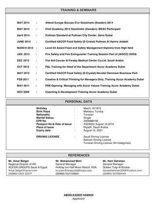  
	
  
	
  
	
  
	
  
	
  
	
  
	
  
	
  
	
  
	
  
	
  
	
  
	
  
	
  
	
  
	
  
	
  
	
  
	
  
	
  
	
  
	
  
	
  
	
  
	
  
	
  
	
  
	
  
	
  
	
  
	
  
	
  
	
  
	
  
	
  
	
  
	
  
	
  
	
  
	
  
	
  
	
  
	
  
	
  
	
  
ABDELKADER HAMADI
Applicant	
  
REFERENCES
	
   Mr. Amar Belgat Mr. Mohammed Mani Mr. Hani Dahshan	
  
Regional Director of HR General Manager General Manager
ACCOR GROUPS Saudi & Egypt Holiday Inn Half Moon Resort, KSA Golden Tulip Al Khobar
Amar.belgat@accor.com m.mani@hiresorthalfmoon.com hanyeldahshan2008@yahoo.com
(00966) 5443 32377 (00966) 552155664 (00966) 531050449
PERSONAL DATA
Birthday : March 19,1972
Birth Place : Metlaoui, Tunisia
Nationality : Tunisian
Marital Status : Single
CPR No. : 2309988190
Passport No.& Date of Issue : X323023/ August 16,2016
Place of Issue : Riyadh, Saudi Arabia
Expiry date : August 15, 2021
DRIVING LICENSE : Saudi Driving License
Bahrain Driving License
Tunisian Driving License (All Categories)
TRAINING & SEMINARS
MAY 2014 : Attend Europe Bocuse D’or Stockholm (Sweden) 2014
MAY 2014 : Chef Academy 2014 Stockholm (Sweden)- MEAC Participant
April 2014 : Pullman Standard at Pullman City Center, Deira Dubai
JUNE 2013 : Certified HACCP Food Safety (E-Cristal) Pullman Al Hamra Jeddah
MARCH 2013 : Level 04 Award Food and Safety Management Diploma from High field
JAN. 2013 : Fire Safety and Fire Extinguisher Training Session Part of (IASCO) OHSA
DEC 2012 : Fist Aid Course Al Faraby Medical Center Co,Ltd. Saudi Arabia
OCT 2012 : P&L Training for Head of the Department Accor Academy Dubai
MAY 2012 : Certified HACCP Food Safety (E-Crystal) Novotel Dammam Business Park
FEB 2011 : Creative & Critical Thinking for Managers Only, Training Accor Academy Dubai
MAY 2011 : PRE-Opening: Managing with Accor Values Training Accor Academy Dubai
NOV 2009 : Coaching & Development Training Accor Academy Dubai
 