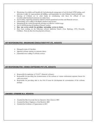 Monitoring of available cash liquidity & Cash planning & arrangement of cash for bank ATM loading, cash
deliveries to mills for wage payments & fulfilling cash requirement for other Citibank branch in Kolkata.
 Opening of Citibank a/c in other banks & coordinating with them for offload of non
issuable/soiled/mutilated currencies on a daily basis.
 Successfully, supporting operations related to branch operational activities and financial services.
 Channelizing cross-selling of the Bank's products and services.
 Managing all the vendorpayments& ensuring cost effective vendorusage.
 End to end Monitoring & handling of branch vendors.
 Have won service awards for providing outstanding service to clients.
 Have been working on the following software platforms Finacle (Core Banking), CFX, Flexcube,
CitiDirect, Putty & other Java based portal softwares.
 Managed a team of 6 faculties.
 Imparted software training to corporate clients.
 Channeled cross-selling of software courses.
 Responsible for marketing of “FACT” (financial software).
 Responsible for providing free demonstration of the software at various institutions/corporate houses for
sales conversion.
 Responsible for providing data to the R & D team for development & customization of the software
package.
 Awarded the Best Customer Service Executive (East Zone) in 2005
 Awarded the Bravo Employee of the Month in 2009
 Awarded the Certificate of Appreciation in 2013
KEY RESPONSIBILITIES : BRAINWARE CONSULTANCY PVT LTD., KOLKATA
KEY RESPONSIBILITIES : VEDIKA SOFTWARES PVT LTD., KOLKATA
AWARDS : CITIBANK N.A., KOLKATA
 