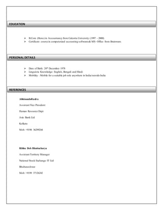  B.Com (Hons) in Accountancy from Calcutta University (1997 - 2000)
 Certificate course in computerized accounting softwares& MS- Office from Brainware.
 Date of Birth: 24th December 1978
 Linguistic Knowledge: English, Bengali and Hindi
 Mobility : Mobile for a suitable job role anywhere in India/outside India
AbhinandaRudra
Assistant Vice President
Human Resource Dept
Axis Bank Ltd
Kolkata
Mob: +9198 36299244
Ribhu Deb Bhattacharya
Assistant Territory Manager
National Stock Exchange IT Ltd
Bhubaneshwar
Mob: +9199 37126242
EDUCATION
PERSONAL DETAILS
REFERENCES
 