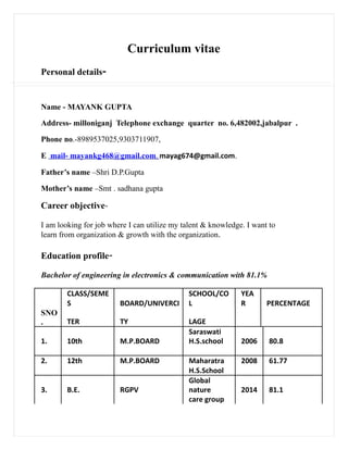 Curriculum vitae
Personal details-
Name - MAYANK GUPTA
Address- milloniganj Telephone exchange quarter no. 6,482002,jabalpur .
Phone no.-8989537025,9303711907,
E mail- mayankg468@gmail.com, mayag674@gmail.com.
Father’s name –Shri D.P.Gupta
Mother’s name –Smt . sadhana gupta
Career objective-
I am looking for job where I can utilize my talent & knowledge. I want to
learn from organization & growth with the organization.
Education profile-
Bachelor of engineering in electronics & communication with 81.1%
CLASS/SEME
S BOARD/UNIVERCI
SCHOOL/CO
L
YEA
R PERCENTAGE
SNO
. TER TY LAGE
1. 10th M.P.BOARD
Saraswati
H.S.school 2006 80.8
2. 12th M.P.BOARD Maharatra 2008 61.77
H.S.School
3. B.E. RGPV
Global
nature 2014 81.1
care group
 