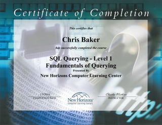 This certifies that
Chris Baker
has successfully completed the course
SQL Querying - Level 1
Fundamentals of Querying
Presented By
New Horizons Computer Learning Center
1/5/2016 Charles Watkins
COMPLETION DATE INSTRUCTOR
 