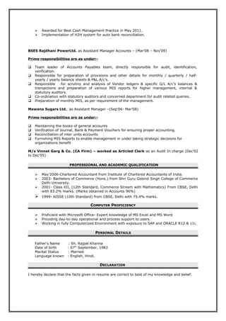  Awarded for Best Cash Management Practice in May 2011.
 Implementation of H2H system for auto bank reconciliation.
BSES Rajdhani PowerLtd. as Assistant Manager Accounts – (Mar’08 – Nov’09)
Prime responsibilities are as under:-
 Team leader of Accounts Payables team, directly responsible for audit, identification,
verification.
 Responsible for preparation of provisions and other details for monthly / quarterly / half-
yearly / yearly balance sheets & P&L A/c’s.
 Responsible for scrutiny and analysis of Vendor ledgers & specific G/L A/c’s balances &
transactions and preparation of various MIS reports for higher management, internal &
statutory auditors.
 Co-ordination with statutory auditors and concerned department for audit related queries.
 Preparation of monthly MIS, as per requirement of the management.
Mawana Sugars Ltd. as Assistant Manager –(Sep’06- Mar’08)
Prime responsibilities are as under:-
 Maintaining the books of general accounts
 Verification of Journal, Bank & Payment Vouchers for ensuring proper accounting.
 Reconciliation of inter units accounts
 Furnishing MIS Reports to enable management in under taking strategic decisions for
organizations benefit
M/s Vinnet Garg & Co. (CA Firm) – worked as Articled Clerk as an Audit In charge (Dec’02
to Dec’05)
PROFESSIONAL AND ACADEMIC QUALIFICATION
 May’2006-Chartered Accountant from Institute of Chartered Accountants of India.
 2003- Bachelors of Commerce (Hons.) from Shri Guru Gobind Singh College of Commerce
Delhi University.
 2001- Class XII, (12th Standard, Commerce Stream with Mathematics) From CBSE, Delhi
with 83.2% marks. (Marks obtained in Accounts 96%)
 1999- AISSE (10th Standard) from CBSE, Delhi with 75.4% marks.
COMPUTER PROFICIENCY
 Proficient with Microsoft Office- Expert knowledge of MS Excel and MS Word
 Providing day-to-day operational and process support to users.
 Working in fully Computerized Environment with exposure to SAP and ORACLE R12 & 11i.
PERSONAL DETAILS
Father’s Name : Sh. Rajpal Khanna
Date of birth : 07th
September, 1983
Marital Status : Married
Language known : English, Hindi.
DECLARATION
I hereby declare that the facts given in resume are correct to best of my knowledge and belief.
 