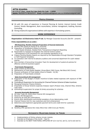 PROFILE SYNOPSIS
 CA with 10+ years of experience in Financial Planning & Control, Internal Control, Credit
Control, Vendor Management, Bank reconciliation, Scheme management, Auditing, Business
Controlling.
 Strong analytical & organizational abilities with expertise in formulating systems.
WORK EXPERIENCE
Organization: LG Electronics India P Ltd. Dy Manager Corporate Accounts (Dec’09 – present)
Prime responsibilities are as under:-
MIS Reporting, Monthly Closing & Preparation of financial statements
 Monthly MIS closing & closing of GL accounts
 Preparation of Schedules & Notes to accounts
- Fixed Assets Schedule, Related Party Transactions & Segment Reporting
 Responsible to maintain & straighten the Internal Control system
- Development of IFC framework for core business operations of LG
 Prepare Monthly/Weekly Reports as required by the Stakeholders through Standard Templates
or Self-Prepared Templates.
 Co-ordination with internal & statutory auditors and concerned department for audit related
queries
 Core member of Accounting Innovation Team for development of systems & policies for
effective control & business support
Fixed Assets Management
 Asset Creation & Retirement
 Maintenance of Fixed Assets Register (Gross Block 2360 Crores, Net Block 843 Crores)
 Physical verification of Fixed Assets (Count of Assets : 62.5K)
 Preparation of Fixed Assets schedule
Sales Accounting & AR management
 Preparation of the Budget of Dealer Incentive & Sales related expenses with exposure of INR
3200 Crores
 Controlling & Supervision for Accounting for Channel Partners Scheme & Sales Incentives
 Managing Consumer Finance Scheme.
 Preparation of Actual Scheme expenses Analysis report (Product wise, Channel Wise, Scheme
Type wise)
 Controlling & supervision for proper & timely accounting for schemes
Accounts Receivable Management
 All India Trade AR, B2B & Govt Channel AR management
 Advance AR Management
 Analyzing all India AR confirmations.
 Ensure early identification and prompt escalation of any deteriorating credit
 Channel Finance limit for new customers and limit enhancement
 Determine and implement appropriate payment terms and credit limit for customers
CMS Management
 Handling CMS operations Pan India (More than 1000 Crore per Month)
NOTEWORTHY MILESTONES ACROSS THE TENURE
 Implementation of Online scheme circular module.
 Awarded as Employee of the month – Sep’15.
 Awarded as the BEST FUNCTIONAL EMPLOYEE OF LG in Jun'10, Jan’12, Jul’13 and Jan’15.
NITIN KHANNA
B-1/173 2nd
floor, Janak Puri New Delhi Pin Code – 110058
Mobile: 9953555773/9810357577 Email: nitinkhanna83@gmail.com,ca.nitinkhanna@gmail.com
 