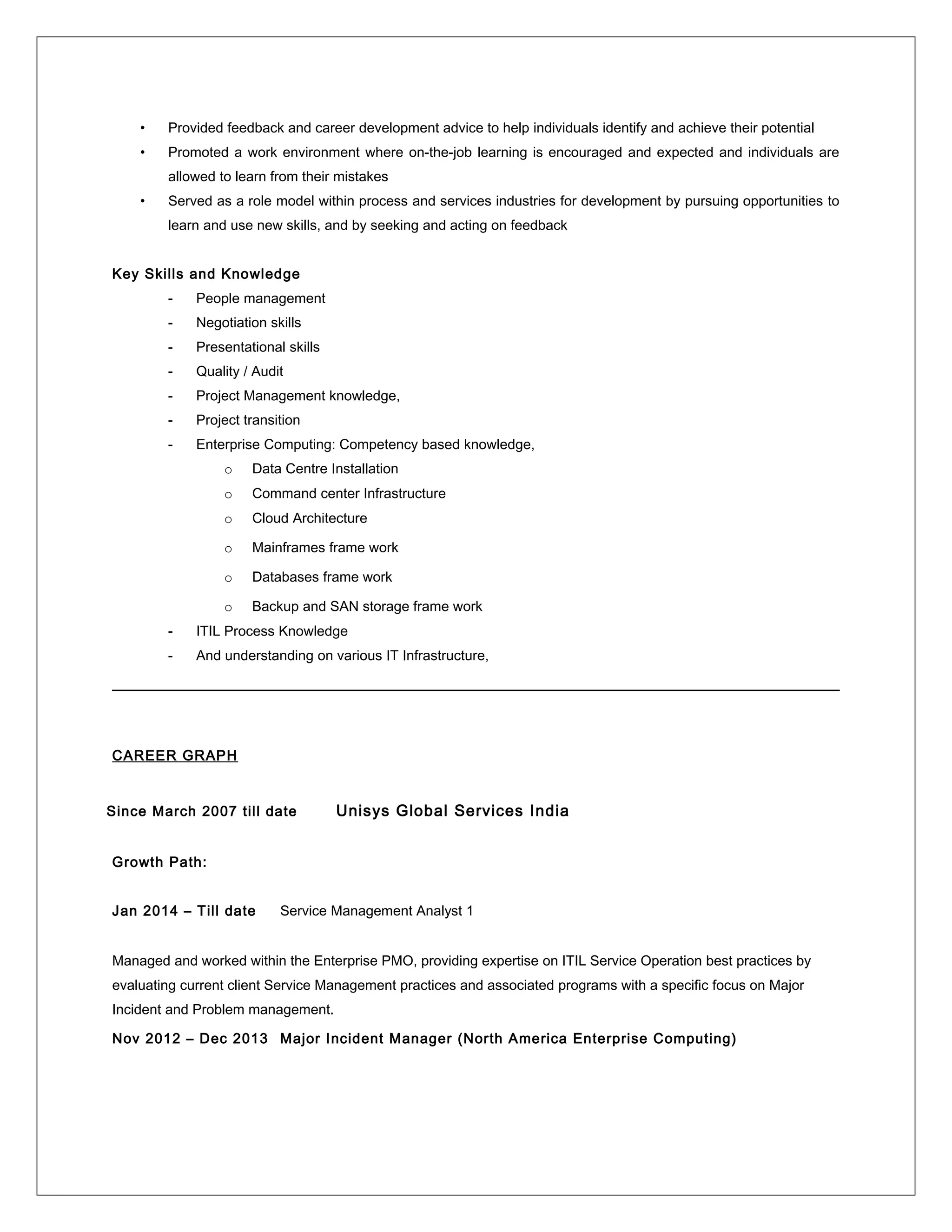 • Provided feedback and career development advice to help individuals identify and achieve their potential
• Promoted a work environment where on-the-job learning is encouraged and expected and individuals are
allowed to learn from their mistakes
• Served as a role model within process and services industries for development by pursuing opportunities to
learn and use new skills, and by seeking and acting on feedback
Key Skills and Knowledge
- People management
- Negotiation skills
- Presentational skills
- Quality / Audit
- Project Management knowledge,
- Project transition
- Enterprise Computing: Competency based knowledge,
o Data Centre Installation
o Command center Infrastructure
o Cloud Architecture
o Mainframes frame work
o Databases frame work
o Backup and SAN storage frame work
- ITIL Process Knowledge
- And understanding on various IT Infrastructure,
CAREER GRAPH
Since March 2007 till date Unisys Global Services India
Growth Path:
Jan 2014 – Till date Service Management Analyst 1
Managed and worked within the Enterprise PMO, providing expertise on ITIL Service Operation best practices by
evaluating current client Service Management practices and associated programs with a specific focus on Major
Incident and Problem management.
Nov 2012 – Dec 2013 Major Incident Manager (North America Enterprise Computing)
 