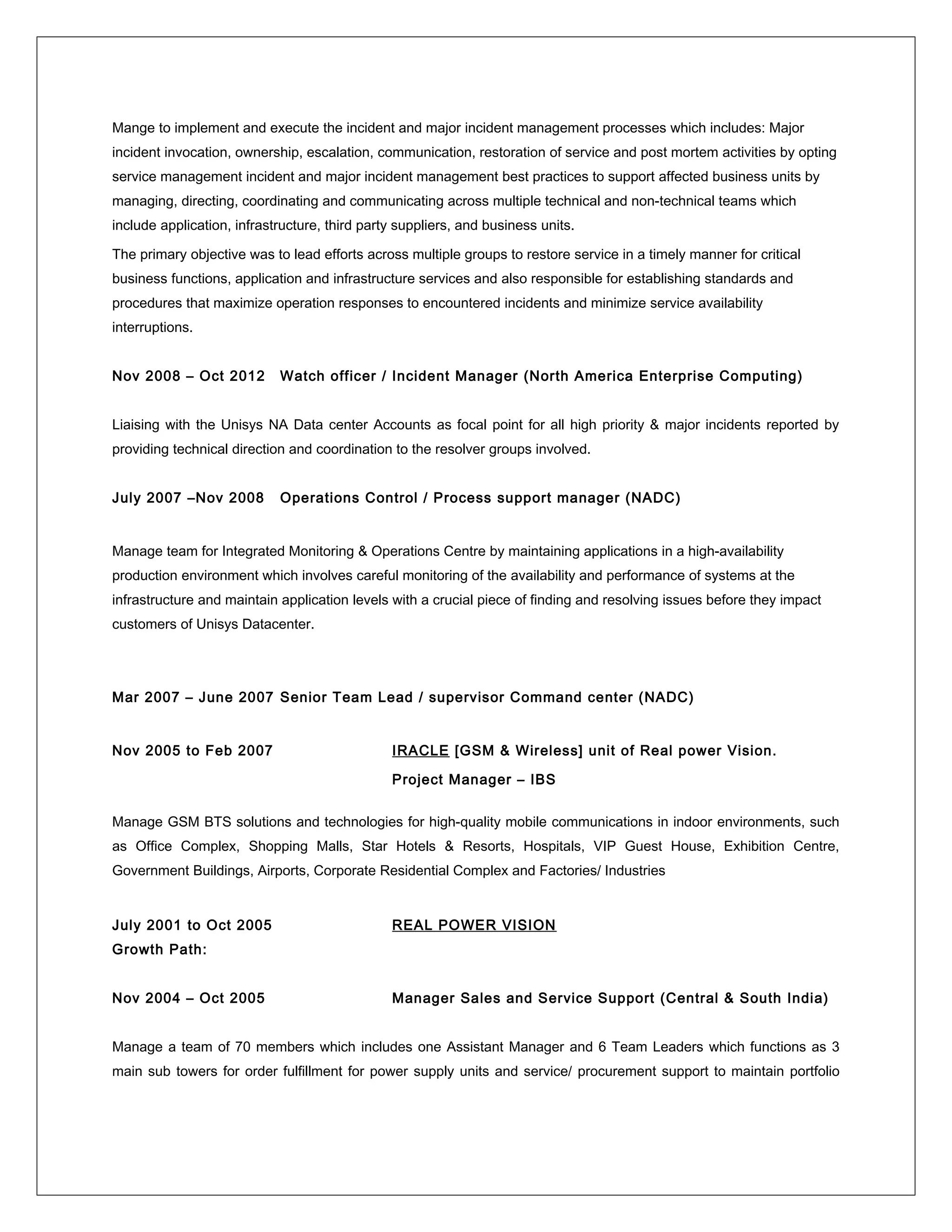 Mange to implement and execute the incident and major incident management processes which includes: Major
incident invocation, ownership, escalation, communication, restoration of service and post mortem activities by opting
service management incident and major incident management best practices to support affected business units by
managing, directing, coordinating and communicating across multiple technical and non-technical teams which
include application, infrastructure, third party suppliers, and business units.
The primary objective was to lead efforts across multiple groups to restore service in a timely manner for critical
business functions, application and infrastructure services and also responsible for establishing standards and
procedures that maximize operation responses to encountered incidents and minimize service availability
interruptions.
Nov 2008 – Oct 2012 Watch officer / Incident Manager (North America Enterprise Computing)
Liaising with the Unisys NA Data center Accounts as focal point for all high priority & major incidents reported by
providing technical direction and coordination to the resolver groups involved.
July 2007 –Nov 2008 Operations Control / Process support manager (NADC)
Manage team for Integrated Monitoring & Operations Centre by maintaining applications in a high-availability
production environment which involves careful monitoring of the availability and performance of systems at the
infrastructure and maintain application levels with a crucial piece of finding and resolving issues before they impact
customers of Unisys Datacenter.
Mar 2007 – June 2007 Senior Team Lead / supervisor Command center (NADC)
Nov 2005 to Feb 2007 IRACLE [GSM & Wireless] unit of Real power Vision.
Project Manager – IBS
Manage GSM BTS solutions and technologies for high-quality mobile communications in indoor environments, such
as Office Complex, Shopping Malls, Star Hotels & Resorts, Hospitals, VIP Guest House, Exhibition Centre,
Government Buildings, Airports, Corporate Residential Complex and Factories/ Industries
July 2001 to Oct 2005 REAL POWER VISION
Growth Path:
Nov 2004 – Oct 2005 Manager Sales and Service Support (Central & South India)
Manage a team of 70 members which includes one Assistant Manager and 6 Team Leaders which functions as 3
main sub towers for order fulfillment for power supply units and service/ procurement support to maintain portfolio
 