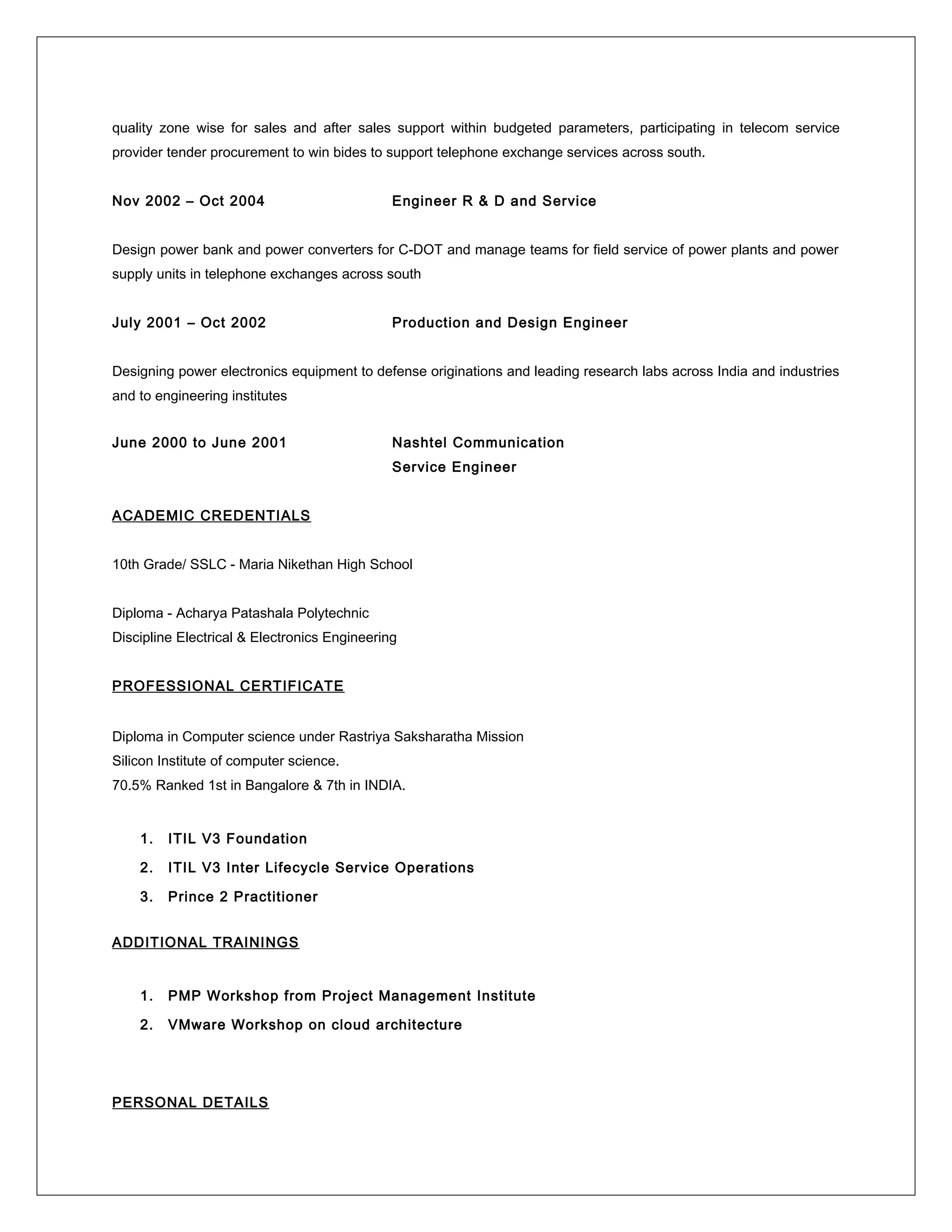 quality zone wise for sales and after sales support within budgeted parameters, participating in telecom service
provider tender procurement to win bides to support telephone exchange services across south.
Nov 2002 – Oct 2004 Engineer R & D and Service
Design power bank and power converters for C-DOT and manage teams for field service of power plants and power
supply units in telephone exchanges across south
July 2001 – Oct 2002 Production and Design Engineer
Designing power electronics equipment to defense originations and leading research labs across India and industries
and to engineering institutes
June 2000 to June 2001 Nashtel Communication
Service Engineer
ACADEMIC CREDENTIALS
10th Grade/ SSLC - Maria Nikethan High School
Diploma - Acharya Patashala Polytechnic
Discipline Electrical & Electronics Engineering
PROFESSIONAL CERTIFICATE
Diploma in Computer science under Rastriya Saksharatha Mission
Silicon Institute of computer science.
70.5% Ranked 1st in Bangalore & 7th in INDIA.
1. ITIL V3 Foundation
2. ITIL V3 Inter Lifecycle Service Operations
3. Prince 2 Practitioner
ADDITIONAL TRAININGS
1. PMP Workshop from Project Management Institute
2. VMware Workshop on cloud architecture
PERSONAL DETAILS
 