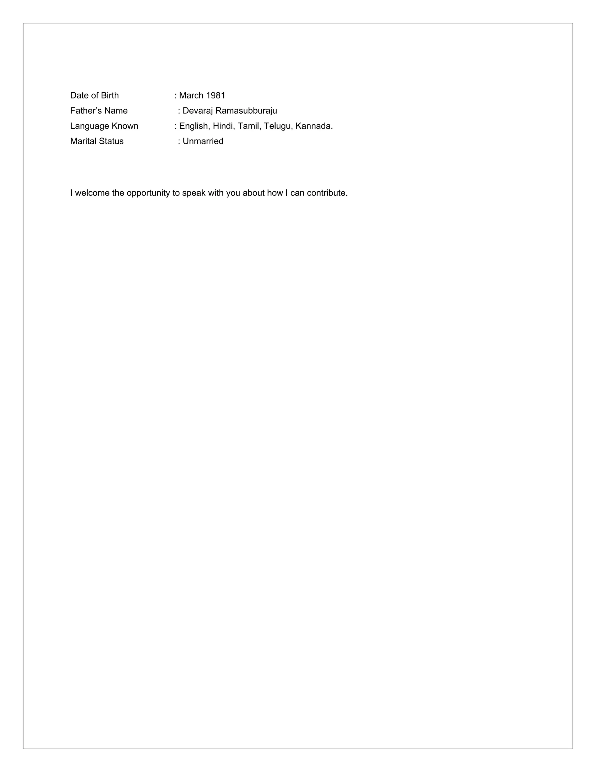 Date of Birth : March 1981
Father’s Name : Devaraj Ramasubburaju
Language Known : English, Hindi, Tamil, Telugu, Kannada.
Marital Status : Unmarried
I welcome the opportunity to speak with you about how I can contribute.
 