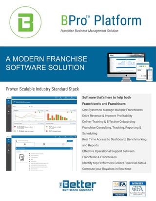 A MODERN FRANCHISE
SOFTWARE SOLUTION
Proven Scalable Industry Standard Stack
Software that's here to help both
Franchisee's and Franchisors
One System to Manage Multiple Franchisees
Drive Revenue & Improve Profitability
Deliver Training & Effective Onboarding
Franchise Consulting, Tracking, Reporting &
Scheduling
Real Time Access to Dashboard, Benchmarking
and Reports
Effective Operational Support between
Franchisor & Franchisees
Identify top Performers Collect Financial data &
Compute your Royalties in Real-time
BPro PlatformFranchise Business Management Solution
TM
 