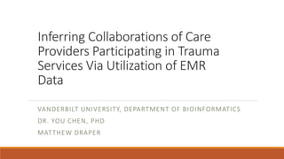 Inferring Collaborations of Care
Providers Participating in Trauma
Services Via Utilization of EMR
Data
VANDERBILT UNIVERSITY, DEPARTMENT OF BIOINFORMATICS
DR. YOU CHEN, PHD
MATTHEW DRAPER
 