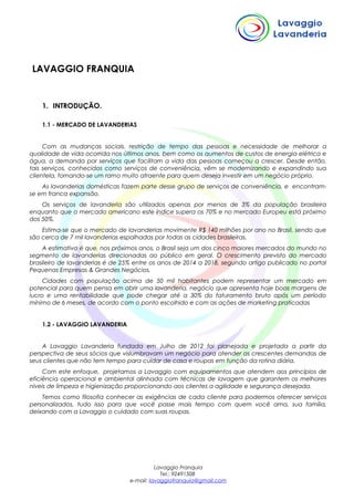 LAVAGGIO FRANQUIA
1. INTRODUÇÃO.
1.1 - MERCADO DE LAVANDERIAS
Com as mudanças sociais, restrição de tempo das pessoas e necessidade de melhorar a
qualidade de vida ocorrida nos últimos anos, bem como os aumentos de custos de energia elétrica e
água, a demanda por serviços que facilitam a vida das pessoas começou a crescer. Desde então,
tais serviços, conhecidos como serviços de conveniência, vêm se modernizando e expandindo sua
clientela, tornando-se um ramo muito atraente para quem deseja investir em um negócio próprio.
As lavanderias domésticas fazem parte desse grupo de serviços de conveniência, e encontram-
se em franca expansão.
Os serviços de lavanderia são utilizados apenas por menos de 3% da população brasileira
enquanto que o mercado americano este índice supera os 70% e no mercado Europeu está próximo
dos 50%.
Estima-se que o mercado de lavanderias movimente R$ 140 milhões por ano no Brasil, sendo que
são cerca de 7 mil lavanderias espalhadas por todas as cidades brasileiras.
A estimativa é que, nos próximos anos, o Brasil seja um dos cinco maiores mercados do mundo no
segmento de lavanderias direcionadas ao público em geral. O crescimento previsto do mercado
brasileiro de lavanderias é de 25% entre os anos de 2014 a 2018, segundo artigo publicado no portal
Pequenas Empresas & Grandes Negócios.
Cidades com população acima de 50 mil habitantes podem representar um mercado em
potencial para quem pensa em abrir uma lavanderia, negócio que apresenta hoje boas margens de
lucro e uma rentabilidade que pode chegar até a 30% do faturamento bruto após um período
mínimo de 6 meses, de acordo com o ponto escolhido e com as ações de marketing praticadas
1.2 - LAVAGGIO LAVANDERIA
A Lavaggio Lavanderia fundada em Julho de 2012 foi planejada e projetada a partir da
perspectiva de seus sócios que vislumbravam um negócio para atender as crescentes demandas de
seus clientes que não tem tempo para cuidar de casa e roupas em função da rotina diária.
Com este enfoque, projetamos a Lavaggio com equipamentos que atendem aos princípios de
eficiência operacional e ambiental alinhada com técnicas de lavagem que garantem os melhores
níveis de limpeza e higienização proporcionando aos clientes a agilidade e segurança desejada.
Temos como filosofia conhecer as exigências de cada cliente para podermos oferecer serviços
personalizados, tudo isso para que você passe mais tempo com quem você ama, sua família,
deixando com a Lavaggio o cuidado com suas roupas.
Lavaggio Franquia
Tel.: 92491508
e-mail: lavaggiofranquia@gmail.com
 