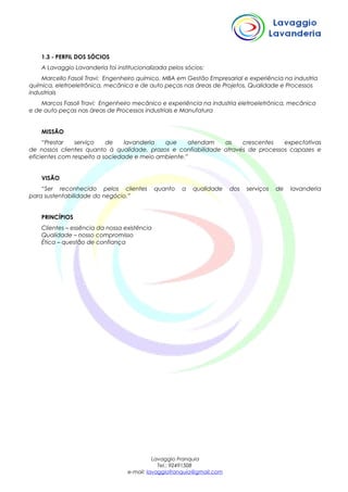 1.3 - PERFIL DOS SÓCIOS
A Lavaggio Lavanderia foi institucionalizada pelos sócios:
Marcello Fasoli Travi: Engenheiro químico, MBA em Gestão Empresarial e experiência na industria
química, eletroeletrônica, mecânica e de auto peças nas áreas de Projetos, Qualidade e Processos
industriais
Marcos Fasoli Travi: Engenheiro mecânico e experiência na industria eletroeletrônica, mecânica
e de auto peças nas áreas de Processos industriais e Manufatura
MISSÃO
“Prestar serviço de lavanderia que atendam as crescentes expectativas
de nossos clientes quanto à qualidade, prazos e confiabilidade através de processos capazes e
eficientes com respeito a sociedade e meio ambiente.”
VISÃO
“Ser reconhecido pelos clientes quanto a qualidade dos serviços de lavanderia
para sustentabilidade do negócio.”
PRINCÍPIOS
Clientes – essência da nossa existência
Qualidade – nosso compromisso
Ética – questão de confiança
Lavaggio Franquia
Tel.: 92491508
e-mail: lavaggiofranquia@gmail.com
 