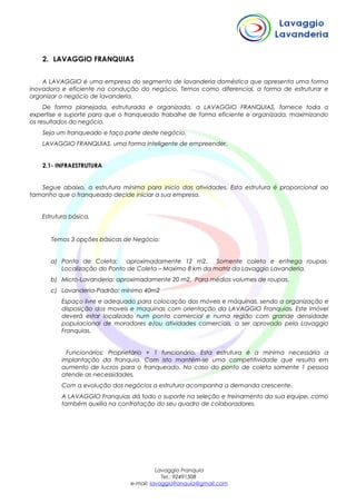 2. LAVAGGIO FRANQUIAS
A LAVAGGIO é uma empresa do segmento de lavanderia doméstica que apresenta uma forma
inovadora e eficiente na condução do negócio. Temos como diferencial, a forma de estruturar e
organizar o negócio de lavanderia.
De forma planejada, estruturada e organizada, a LAVAGGIO FRANQUIAS, fornece toda a
expertise e suporte para que o franqueado trabalhe de forma eficiente e organizada, maximizando
os resultados do negócio.
Seja um franqueado e faça parte deste negócio.
LAVAGGIO FRANQUIAS, uma forma inteligente de empreender.
2.1- INFRAESTRUTURA
Segue abaixo, a estrutura mínima para inicio das atividades. Esta estrutura é proporcional ao
tamanho que o franqueado decide iniciar a sua empresa.
Estrutura básica.
Temos 3 opções básicas de Negócio:
a) Ponto de Coleta: aproximadamente 12 m2. Somente coleta e entrega roupas.
Localização do Ponto de Coleta – Maximo 8 km da matriz da Lavaggio Lavanderia.
b) Micro-Lavanderia: aproximadamente 20 m2. Para médios volumes de roupas.
c) Lavanderia-Padrão: mínimo 40m2
Espaço livre e adequado para colocação dos móveis e máquinas, sendo a organização e
disposição dos moveis e maquinas com orientação da LAVAGGIO Franquias. Este imóvel
deverá estar localizado num ponto comercial e numa região com grande densidade
populacional de moradores e/ou atividades comerciais, a ser aprovado pela Lavaggio
Franquias.
Funcionários: Proprietário + 1 funcionário. Esta estrutura é a mínima necessária a
implantação da franquia. Com isto mantém-se uma competitividade que resulta em
aumento de lucros para o franqueado. No caso do ponto de coleta somente 1 pessoa
atende as necessidades.
Com a evolução dos negócios a estrutura acompanha a demanda crescente.
A LAVAGGIO Franquias dá todo o suporte na seleção e treinamento da sua equipe, como
também auxilia na contratação do seu quadro de colaboradores.
Lavaggio Franquia
Tel.: 92491508
e-mail: lavaggiofranquia@gmail.com
 