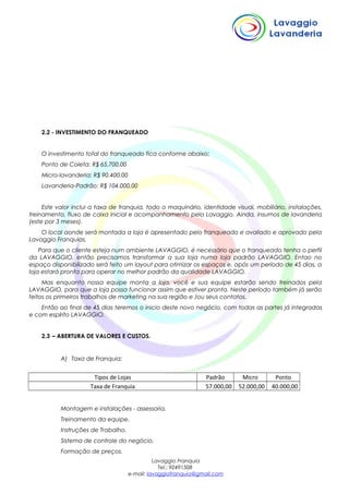 2.2 - INVESTIMENTO DO FRANQUEADO
O investimento total do franqueado fica conforme abaixo:
Ponto de Coleta: R$ 65.700,00
Micro-lavanderia: R$ 90.400,00
Lavanderia-Padrão: R$ 104.000,00
Este valor inclui a taxa de franquia, todo o maquinário, identidade visual, mobiliário, instalações,
treinamento, fluxo de caixa inicial e acompanhamento pela Lavaggio. Ainda, insumos de lavanderia
(este por 3 meses).
O local aonde será montada a loja é apresentado pelo franqueado e avaliado e aprovado pela
Lavaggio Franquias.
Para que o cliente esteja num ambiente LAVAGGIO, é necessário que o franqueado tenha o perfil
da LAVAGGIO, então precisamos transformar a sua loja numa loja padrão LAVAGGIO. Entao no
espaço disponibilizado será feito um layout para otimizar os espaços e, após um período de 45 dias, a
loja estará pronta para operar no melhor padrão da qualidade LAVAGGIO.
Mas enquanto nossa equipe monta a loja, você e sua equipe estarão sendo treinados pela
LAVAGGIO, para que a loja possa funcionar assim que estiver pronta. Neste período também já serão
feitos os primeiros trabalhos de marketing na sua região e /ou seus contatos.
Então ao final de 45 dias teremos o inicio deste novo negócio, com todas as partes já integradas
e com espírito LAVAGGIO.
2.3 – ABERTURA DE VALORES E CUSTOS.
A) Taxa de Franquia:
Tipos de Lojas Padrão Micro Ponto
Taxa de Franquia 57.000,00 52.000,00 40.000,00
Montagem e instalações - assessoria.
Treinamento da equipe.
Instruções de Trabalho.
Sistema de controle do negócio.
Formação de preços.
Lavaggio Franquia
Tel.: 92491508
e-mail: lavaggiofranquia@gmail.com
 