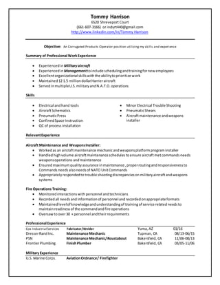 Tommy Harrison
6520 Shreveport Court
(661-607-3166) or indyrt440@gmail.com
http://www.linkedin.com/in/Tommy Harrison
Objective: An Corrugated Products Operator position utilizing my skills and experience
Summary of Professional WorkExperience
 Experiencedin Militaryaircraft
 Experiencedin Managementtoinclude schedulingandtrainingfornew employees
 Excellentorganizational skillswiththe abilitytoprioritize work
 Maintained12 1.5 milliondollarHarrieraircraft
 ServedinmultipleU.S.militaryandN.A.T.O.operations
Skills
 Electrical andhand tools
 AircraftSchematics
 PneumaticPress
 ConfinedSpace Instruction
 QC of process installation
 Minor Electrical Trouble Shooting
 PneumaticShears
 Aircraftmaintenance andweapons
installer
RelevantExperience
Aircraft Maintenance and WeaponsInstaller:
 Workedas an aircraft maintenance mechanicandweaponsplatform programinstaller
 Handledhighvolume aircraftmaintenance schedules toensure aircraftmetcommands needs
weaponsoperations andmaintenance
 Ensuredmaximum qualityassurance inmaintenance,properroutingandresponsivenessto
Commandsneedsalsoneedsof NATO UnitCommands
 Appropriatelyrespondedto trouble shootingdiscrepancieson military aircraftandweapons
systems
Fire Operations Training:
 Monitoredinteractionswith personnel andtechnicians
 Recordedall needsand Information of personnelandrecordedon appropriate formats
 Maintainedlevelof knowledgeandunderstandingof trainingof service relatedneedsto
maintainreadinessof the commandandfire operations
 Oversaw toover30 + personnel andtheirrequirements
Professional Experience
Cox Industrial Services Fabricator/Welder Yuma, AZ 01/16
DresserRand Inc. Maintenance Mechanic Tupman, CA 08/13-06/15
PSN Maintenance Mechanic/Roustabout Bakersfield, CA 11/06-08/13
FrontierPlumbing FinishPlumber Bakersfield, CA 03/05-11/06
MilitaryExperience
U.S. Marine Corps. AviationOrdnance/ Firefighter
 